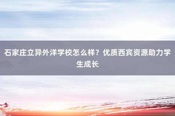 石家庄立异外洋学校怎么样？优质西宾资源助力学生成长